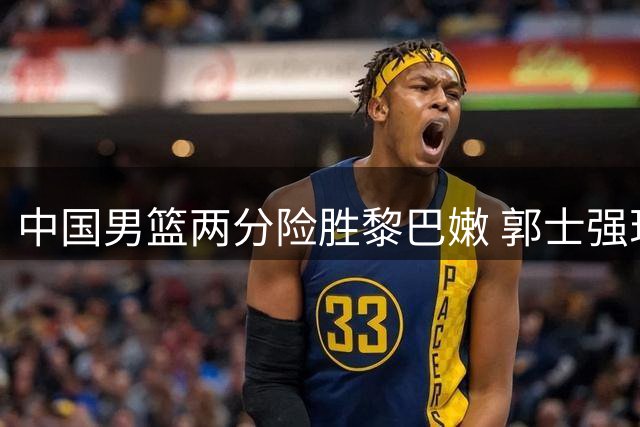 中国男篮两分险胜黎巴嫩 郭士强现场运筹帷幄