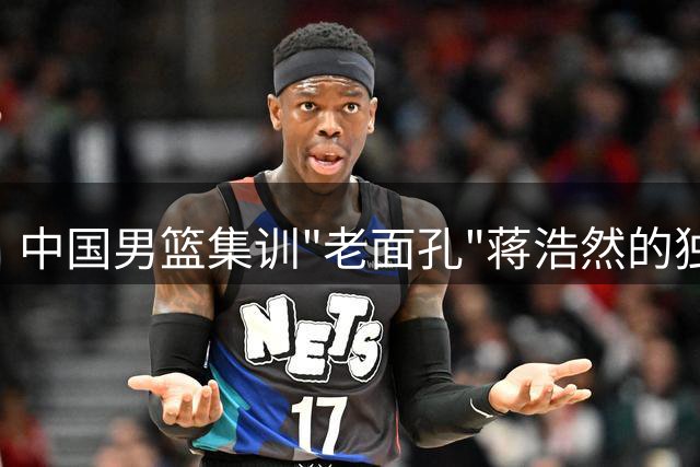 中国男篮集训"老面孔"蒋浩然的独特价值解析