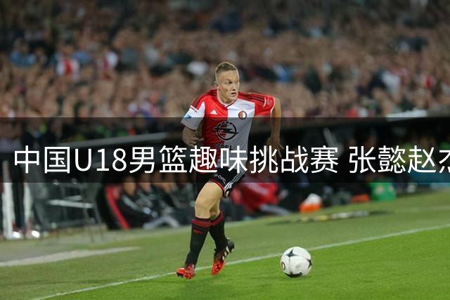 中国U18男篮趣味挑战赛 张懿赵杰展现"倒挂金钩"绝技