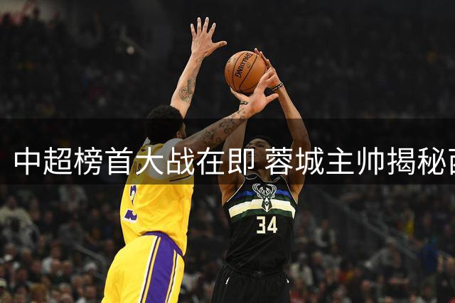 中超榜首大战在即 蓉城主帅揭秘西班牙战术哲学如何赋能球队
