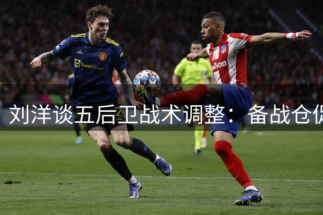 刘洋谈五后卫战术调整：备战仓促但全队表现出色