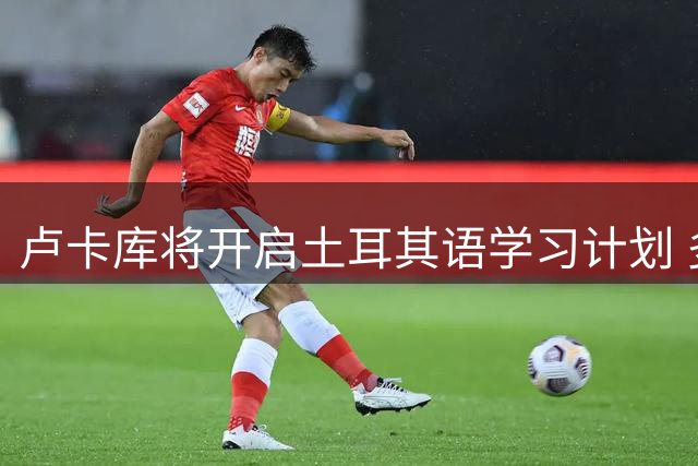 卢卡库将开启土耳其语学习计划 多语言天才再添新技能