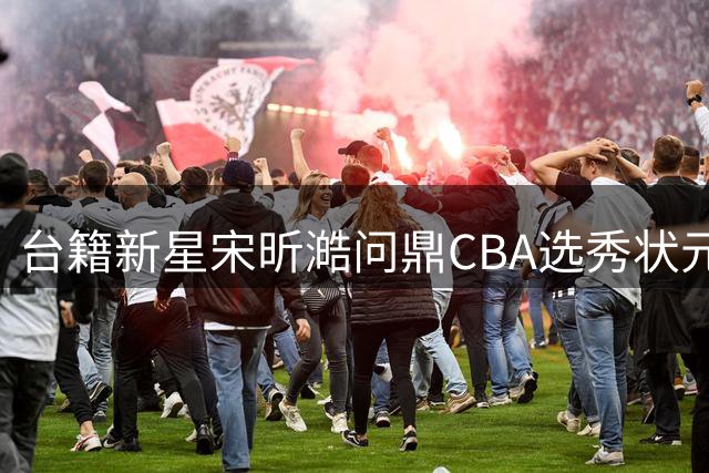 台籍新星宋昕澔问鼎CBA选秀状元 广州龙狮开启重建新篇章