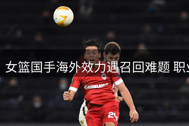 女篮国手海外效力遇召回难题 职业化与国家队集训矛盾再引热议
