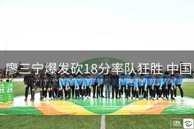 廖三宁爆发砍18分率队狂胜 中国男篮34分优势碾压喀麦隆