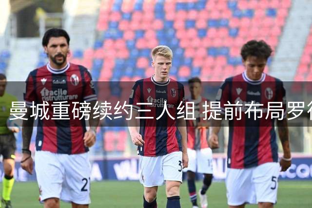 曼城重磅续约三人组 提前布局罗德里接班人计划