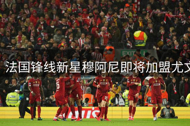 法国锋线新星穆阿尼即将加盟尤文 体检日已确定