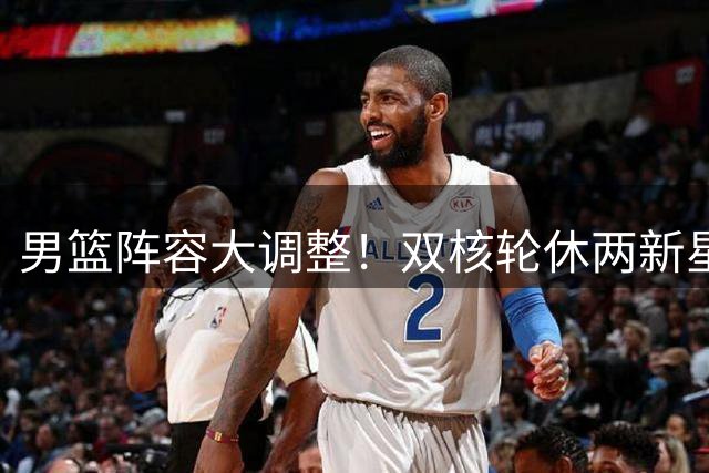男篮阵容大调整！双核轮休两新星迎首秀 战格鲁吉亚名单曝光