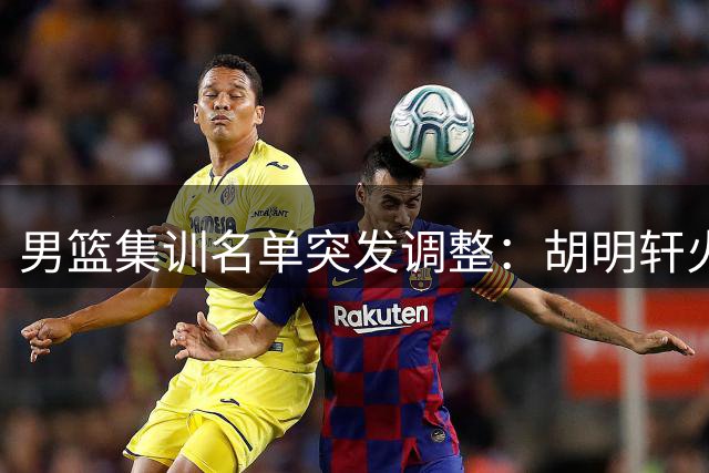 男篮集训名单突发调整：胡明轩火线归队 两将遗憾离场