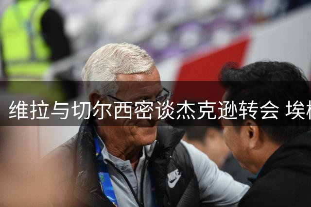 维拉与切尔西密谈杰克逊转会 埃梅里盼锋线升级遇变数