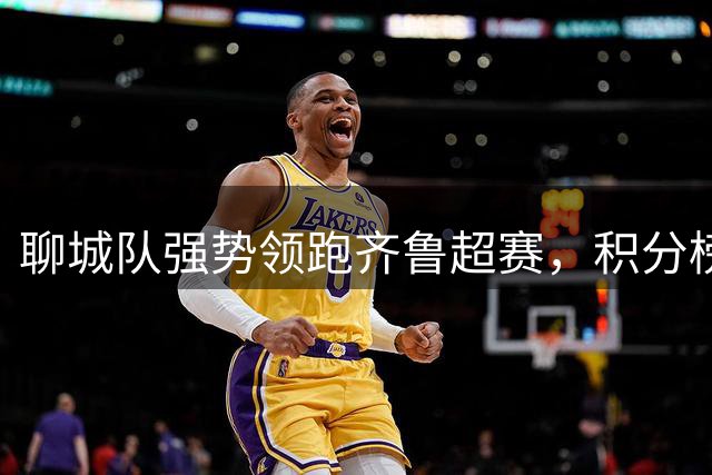 聊城队强势领跑齐鲁超赛，积分榜迎来新一轮洗牌