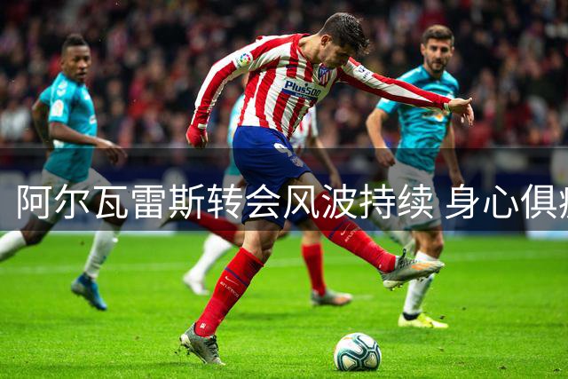 阿尔瓦雷斯转会风波持续 身心俱疲处境引关注