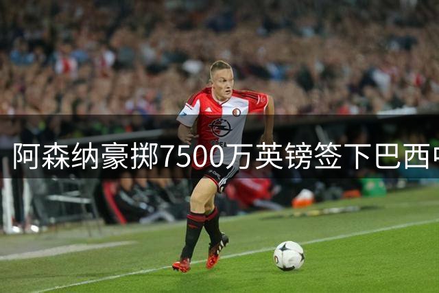 阿森纳豪掷7500万英镑签下巴西中场核心 30岁国脚签约至2030年